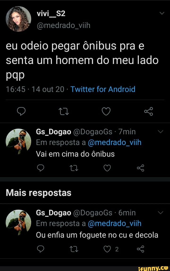 viih
eu odeio pegar ônibus pra e senta um homem do meu lado
- 14 out 20 - Twitter for Android
Gs Dogao (DDogaoGs 7min
Em resposta a (omedrado, viih
Vai em cima do ônibus
Mais respostas
Gs Dogao (DDogaoGs - 6min
Em resposta a (Omedrado viih
Ou enfia um foguete no cu e decola
