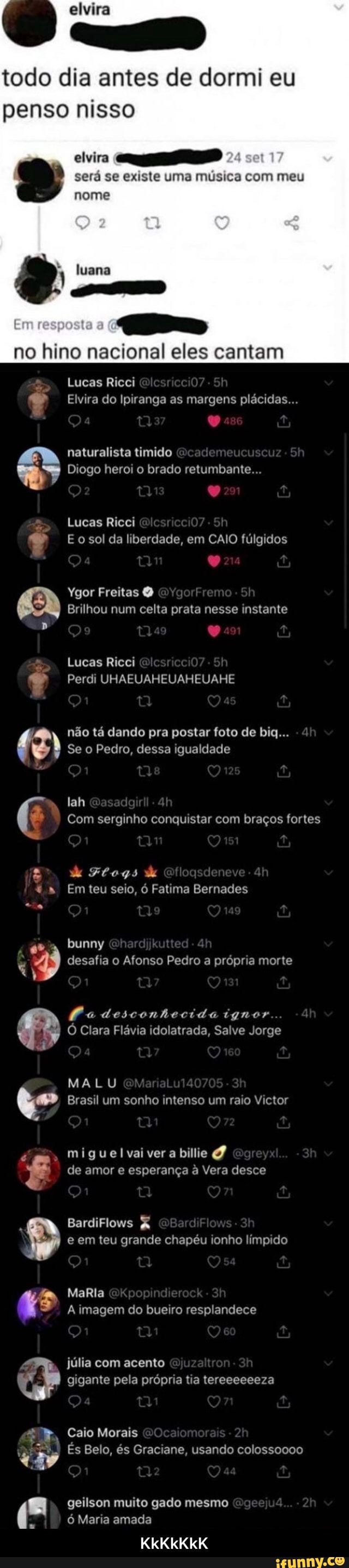 alvira
todo dia antes de dormi eu penso nisso
ad será se existe uma música com meu nome
tu
no hino nacional eles cantam
Lucas Ricci
Elvira do Ipiranga as margens plácidas...
naturalista timido
Diogo heroi o brado retumbante...
Lucas Ricci
E o sol da liberdade, em CAIO fúlgidos
nr
Ygor Freitas
Brilhou num celta prata nesse instante
tlas
Lucas Ricei
Perdi UHAEUAHEUAHEUAHE
não tá dando pra postar foto de big... ah
Se o Pedro, dessa igualdade
lah
Com serginho conquistar com braços fortes
mm
d Ftogs de
* " Em teu seio, ó Fatima Bernades
bunny
ARS) desafia o Afonso Pedro a própria morte
Pa desconhecida ignor
O Clara Flávia idolatrada, Salve Jorge
Qa
MALU Brasil um sonho intenso um raio Victor
miguelvaiver a billie de amor e esperança à Vera desce
BardiFlows & e em teu grande chapéu ionho límpido
MaRla
A imagem do bueiro resplandece
júlia com acento gigante pela própria tia tereeeeeeza
Caio Morais
És Belo, és Graciane, usando colossoooo
fi geilson muito gado mesmo ó Maria amada
KkKkKkK - KkKkKkK