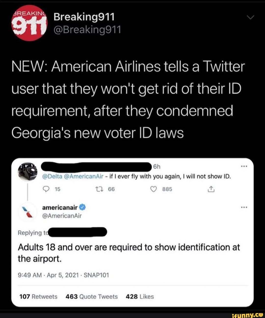 3REAKING Breaking911
NEW: American Airlines tells a Twitter user that they won't get rid of their ID requirement, after they condemned
Georgia's new voter ID laws
@Delta GAmericanAlr if ever fly with you again, I will not show ID.
15 66 t
americanair
Adults 18 and over are required to show identification at the airport.
AM Apr 5, 2021 SNAP101
107 Retweets 463 Quote Tweets 428 Likes