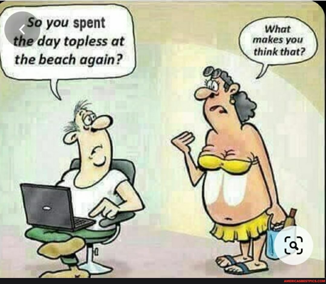 So you spent the day topless at
I the beach again?
What makes you think that?