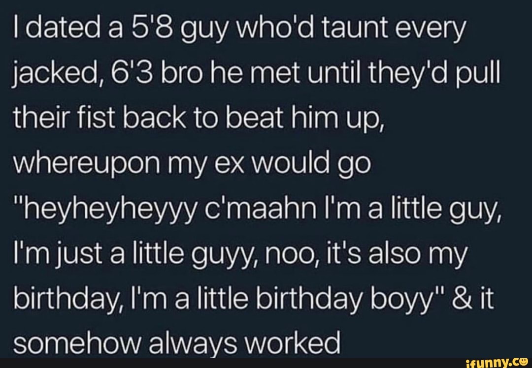 I dated a 5'8 guy who'd taunt every
jacked, 6'3 bro he met until they'd pull
their fist back to beat him up,
whereupon my ex would go
"heyheyheyyy c'maahn I'm a little guy,
I'm just a little guyy, noo, it's also my
birthday, I'm a little birthday boyy" it
somehow always worked