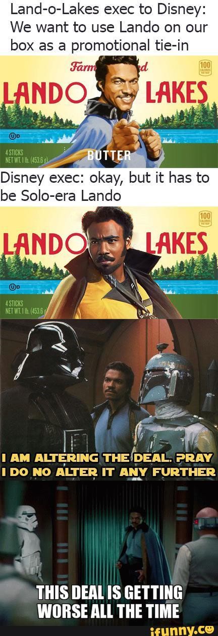 Land-o-Lakes exec to Disney:
We want to use Lando on our box as a promotional tie-in
exec: but it has to be Solo-era Lando
AM ALTERING PRAY NO ALTER IT ANY FURTHER
THIS DEAL IS GETTING IANRSE ALL THE TIME