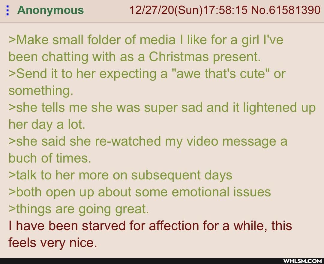 : Anonymous No.61581390
>Make small folder of media I like for a girl I've been chatting with as a Christmas present.
>Send it to her expecting a "awe that's cute" or something.
>she tells me she was super sad and it lightened up her day a lot.
>she said she re-watched my video message a buch of times.
>talk to her more on subsequent days
>both open up about some emotional issues
>things are going great.
I have been starved for affection for a while, this feels very nice.