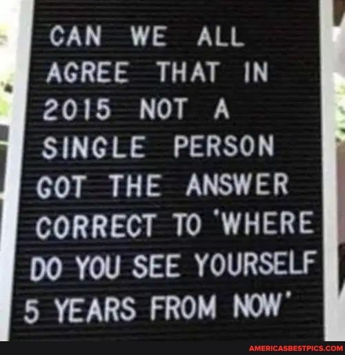 CAN WE ALL
AGREE THAT IN
2015 NOT A
SINGLE PERSON
GOT THE ANSWER
To WHERE DO YOU SEE YOURSELF I YEARS FROM NOW'