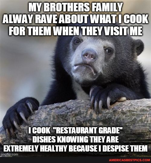 MY BROTHERS FAMILY ALWAY RAVE ABOUT WHAT I COOK FOR THEM WHEN THEY VISIT ME
1COOK "RESTAURANT GRADE"
DISHES KNOWING THEY ARE FX TREMELY HEI TTHY RECAUSE DESPISE THEM