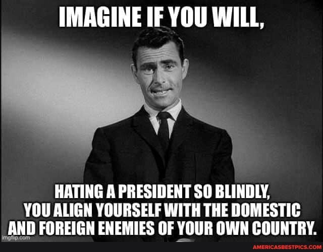 IMAGINE IF YOU WILL,
HATING A PRESIDENT SO BLINDLY,
YOU ALIGN YOURSELF WITH THE DOMESTIC ANN EOREICN ENEMIES NE VOIR OUIN POUNTRY