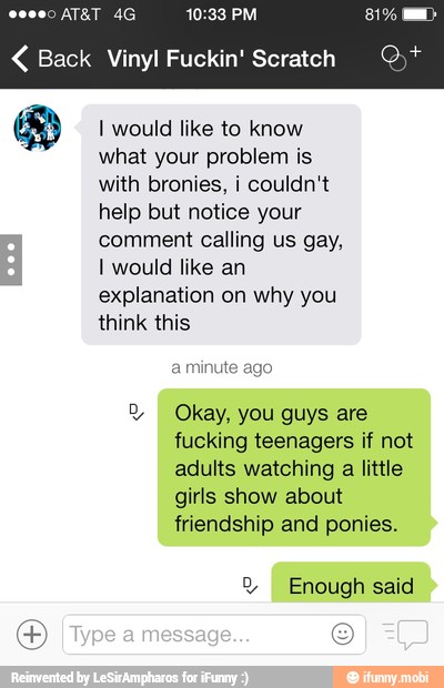 Back Vinyl Fuckin' Scratch Q)*
&® I would like to know
what your problem is
with bronies, i couldn't
help but notice your
comment calling us gay,
I would like an
explanation on why you
SS
a minute ago
2 Okay, you guys are
fucking teenagers if not
adults watching
a
little
girls show about
friendship and ponies.
2 Enough said
o