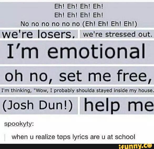 Eh! Eh! Eh! Eh!
Eh! Eh! Eh! Eh!
No no no no no no (Eh! Eh! Ehl Eh!)
we're losers, we're stressed out.
I’m emotional
oh no, set me free,
I'm thlnklng, "Wow, I probably shoulda stayed lnslde my house.
(Josh Dun!) help me
spookyty:
when u realize taps lyrics are u a1schooI