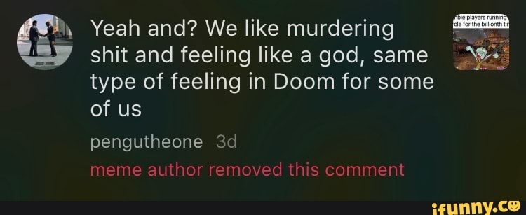 Yeah and? We like murdering
shit and feeling like a god, same type of feeling in Doom for some
of us
pengutheone meme author removed this comment