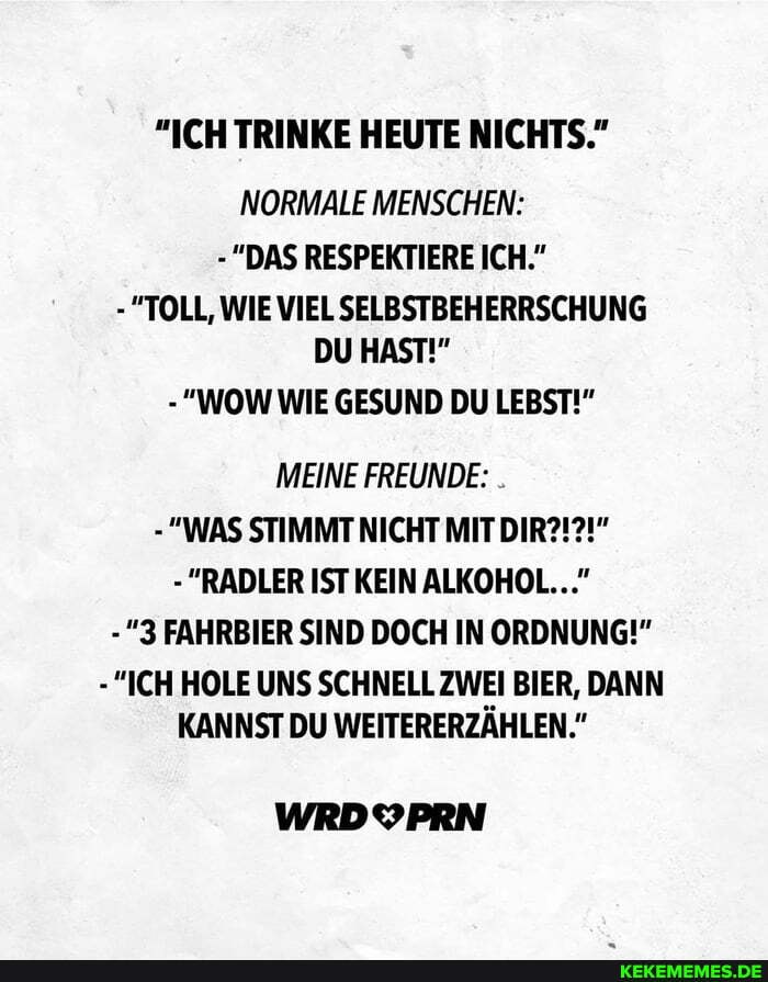 "ICH TRINKE HEUTE NICHTS."
NORMALE MENSCHEN:
-"DAS RESPEKTIERE ICH."
- "TOLL, WIE VIEL SELBSTBEHERRSCHUNG DU HAST!"
- "WOW WIE GESUND DU LEBST!"
MEINE FREUNDE:
- "WAS STIMMT NICHT MIT DIR?!?!"
- "RADLER IST KEIN ALKOHOL..."
-"3 FAHRBIER SIND DOCH IN ORDNUNG!"
-"ICH HOLE UNS SCHNELL ZWEI BIER, DANN KANNST DU WEITERERZÄHLEN."
WRDOPRN