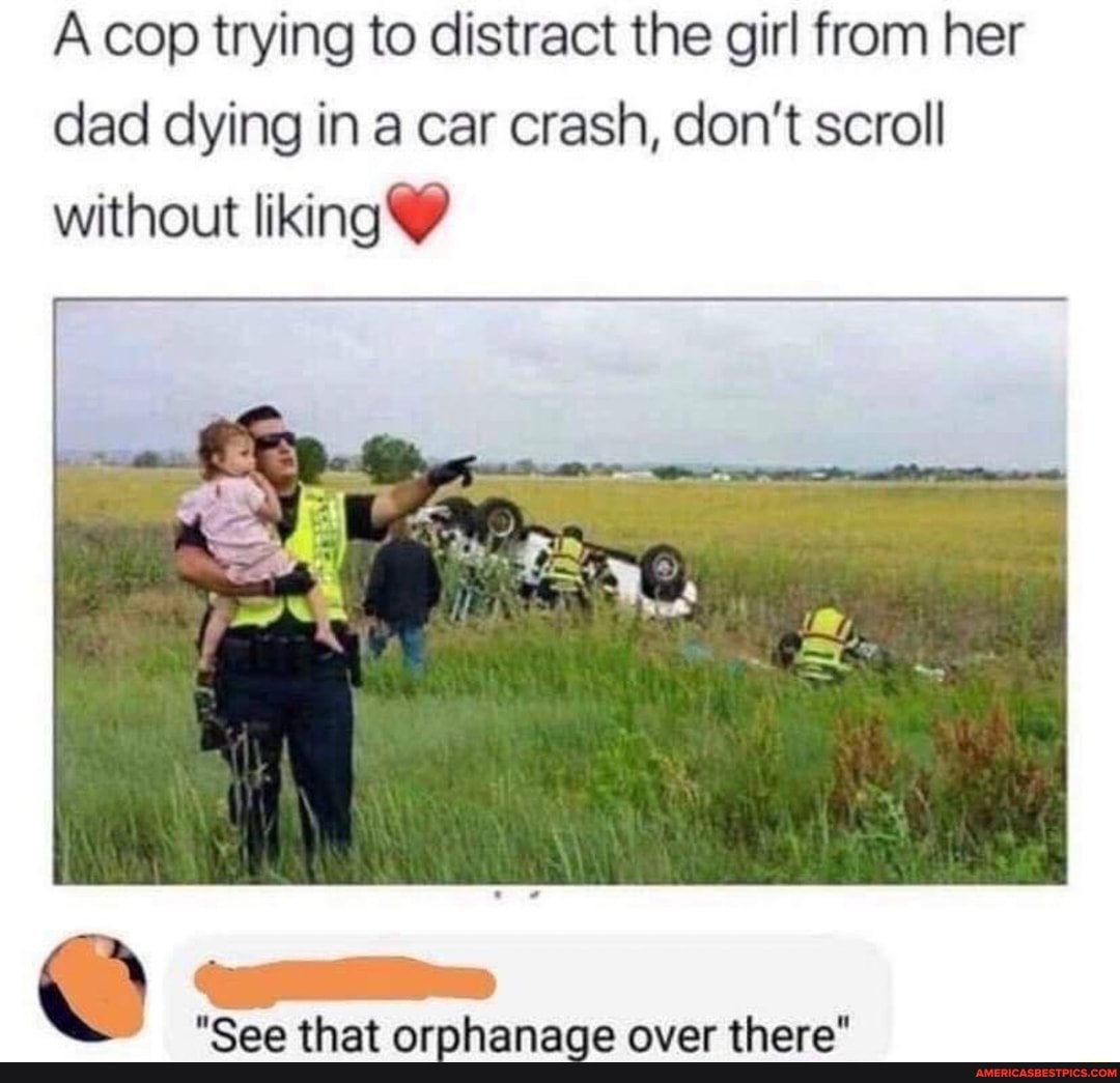 cop trying to distract the girl from her dad dying in a car crash, don't scroll without liking
"See that orphanage over there"