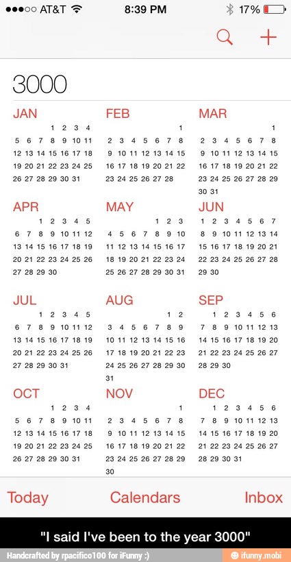 ocT NOV DEC
1234 1 123456
5678901 2345678 78900111219
2627 28209001 29.2425 26272829 28.29.2031
Today Calendars Inbox
I said
12345 123 1234567
67891112 45678910 8 91011121314
I've been to the year 300!
JUL AUG SEP
12345 12 123456
67891112 3456789 78910111219
20.21 22 23.2425 26 17 18 19 2021 22.28 21 2223 24 25 26 27 - "I said I've been to the year 3000"