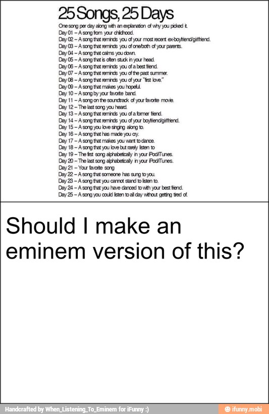 eminem
Day 15-Asorg you bre srorg arg
Day 16 ong has made you 0.
Dey 17~A song tat metas you vert ckrce
Day 18~ A song tet you lve bry en o
Should
version of
I
this?
make
Dey 10~ A song by ya tuto bend.
Dey 11
Acongon he ara of yur nate move,
Dey 12
Tr ls song ou herd
Day 13 A cog ri you corer tere,
an