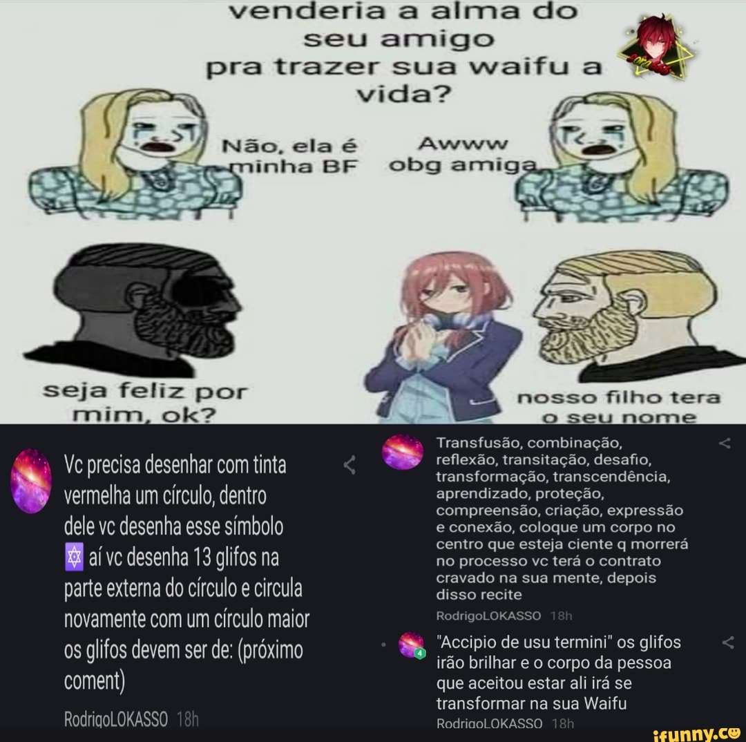 venderia a alma do
seu amigo
pra trazer sua waifu a vida?
cbg amiga,
Não, ela
seja feliz por nosso filho tera mim, ok? o seu nome
Transfusão, combinação,
No precisa desenhar com tinta reflexão, transitação, transformação, desafio, transcendência,
, transformação, transcendência, vermelha um círculo, dentro aprendizado, proteção,
compreensão, criação, expressão
dele vc desenha esse símbolo e conexão, coloque um corpo no centro que esteja ciente q morrerá al VC desenha glifos na no processo vc terá o contrato
cravado na sua mente, depois
parte externa do círculo e circula disso recite
novamente com um circulo maior :
glifos os devem ser de: (próximo Accipio irão de brilhar usu termini" corpo da os glifos pessoa irão brilhar e o corpo da pessoa
coment) que aceitou estar ali irá se
transformar na sua Waifu
RodricoLOKASSO ORAS