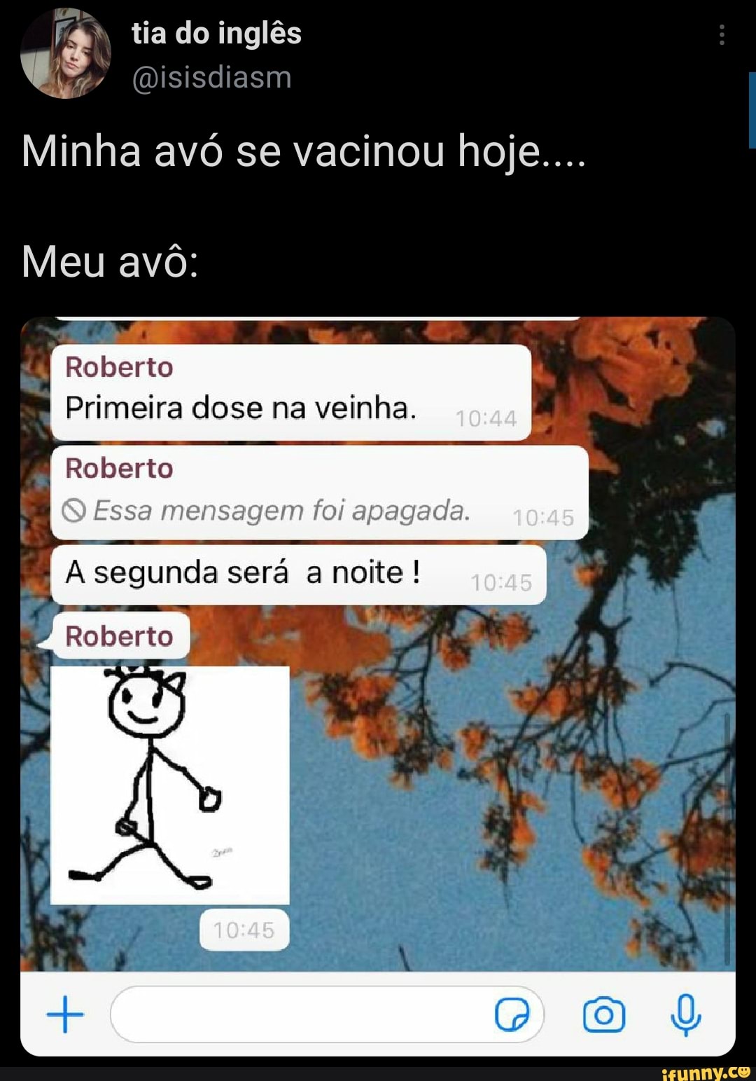 tia do inglês
(Disisdiasm us
Minha avó se vacinou hoje....
Meu avó:
Roberto
Primeira dose na veinha.
Roberto
Essa mensagem foi apagada.
A segunda será a noite !
Roberto