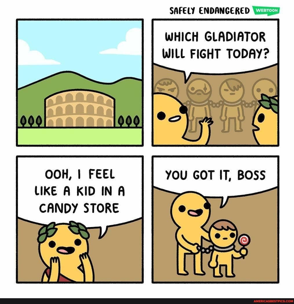 SAFELY ENDANGERED
WHICH GLADIATOR WILL FIGHT TODAY?
OOH, I FEEL LIKE A KID IN CANDY STORE