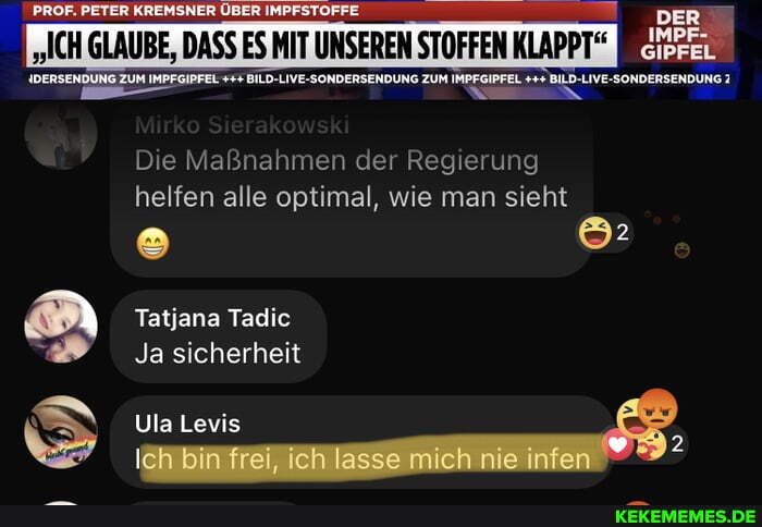 PETER KREMSNER ÜBER IMPFSTOFFE
I "ICH GLAUBE, DASS ES MIT UNSEREN STOFFEN KLAPPT"
SIPFEL
ER
Die Maßnahmen der Regierung helfen alle optimal, wie man sieht
Tatjana Tadic
Ja sicherheit
Ula Levis
Ich fre, ch lasse mich nie infen