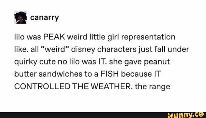 canarry
lilo was PEAK weird little girl representation like. all "weird" disney characters just fall under quirky cute no lilo was IT. she gave peanut butter sandwiches to a FISH because IT CONTROLLED THE WEATHER. the range