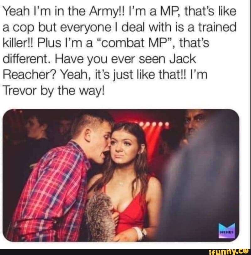 acop but everyone I deal with is a trained
killer! Plus I'm a "combat MP", that's
different. Have you ever seen Jack
Reacher? Yeah, it's just like that!! I'm
Trevor by the way!