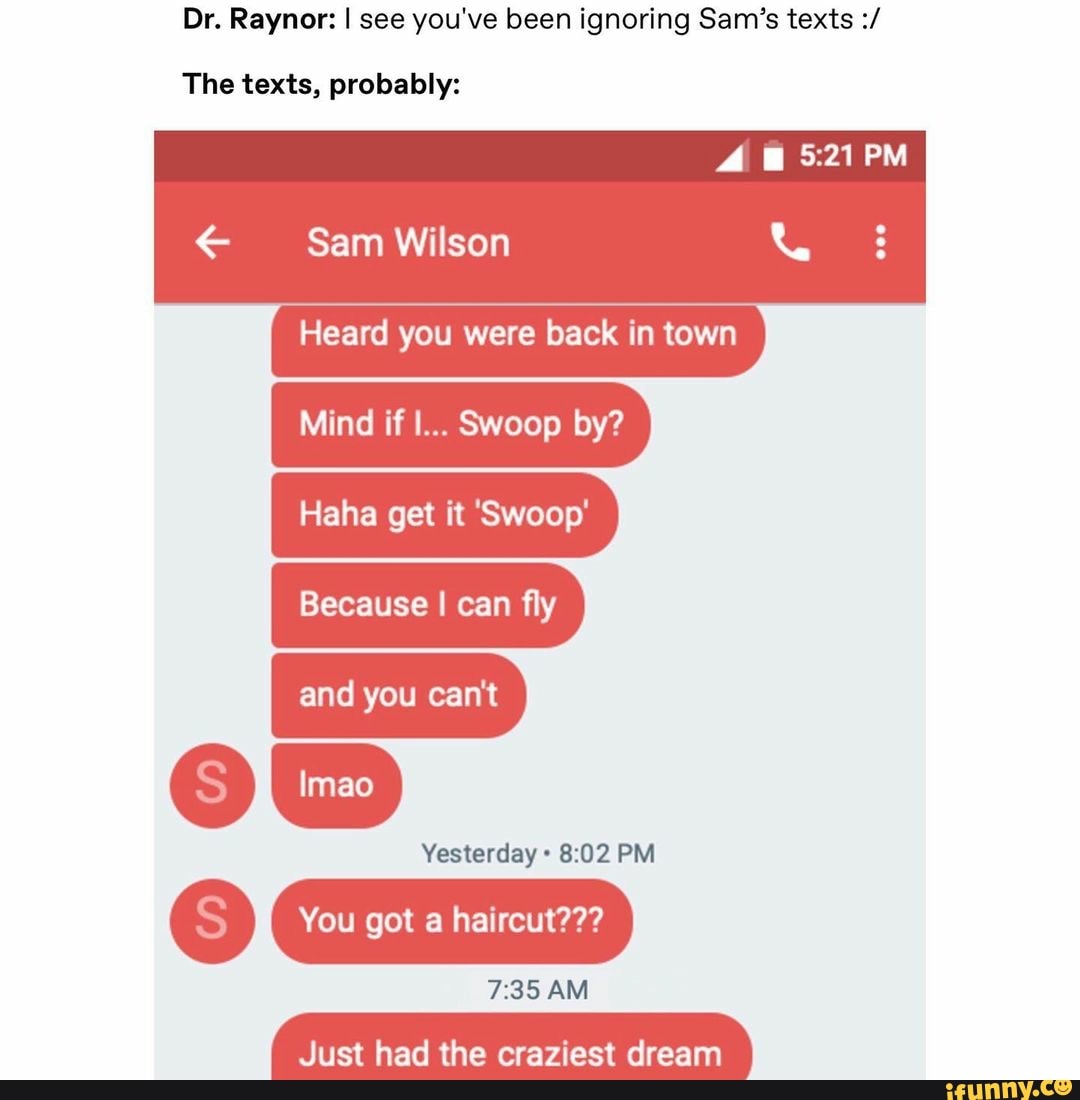 Dr. Raynor: I see you've been ignoring Sam's texts
PM
The texts, probably:
Sam Wilson
Heard you were back in town
Mind if I... Swoop by?
Haha get it 'Swoop'
Because I can fly
and you can't
Yesterday PM
You got a haircut???
AM
Just had the craziest dream