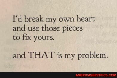 I'd break my own heart and use those pieces to fix yours.
and THAT is my problem.