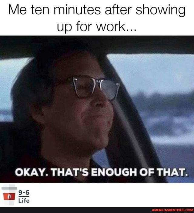 Me ten minutes after showing up for work...
OKAY. THAT'S ENOUGH OF THAT.