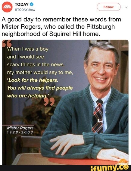 TODAYStow
A good day to remember these words from
Mister Rogers, who called the Pittsburgh
neighborhood of Squirrel Hill home.
When I was a boy
and I would see
scary things in the news,
my mother would say to me,
'Look for the helpers.
You will always find people
who are helping.
1928-2003