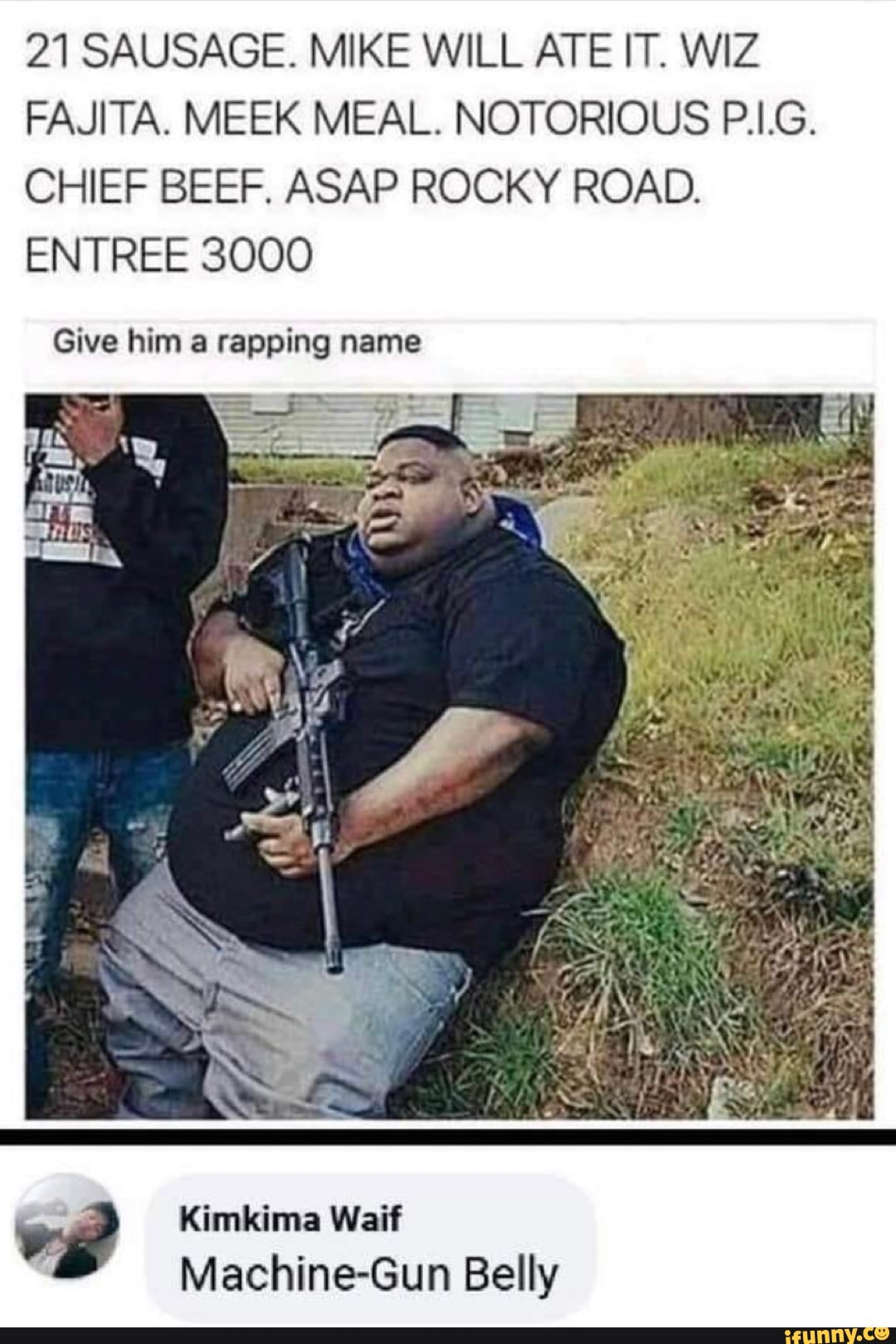21 SAUSAGE. MIKE WILL ATE IT. WIZ
FAJITA. MEEK MEAL. NOTORIOUS P.I.G.
CHIEF BEEF. ASAP ROCKY ROAD.
ENTREE 3000
Kimkima Waif
Machine-Gun Belly