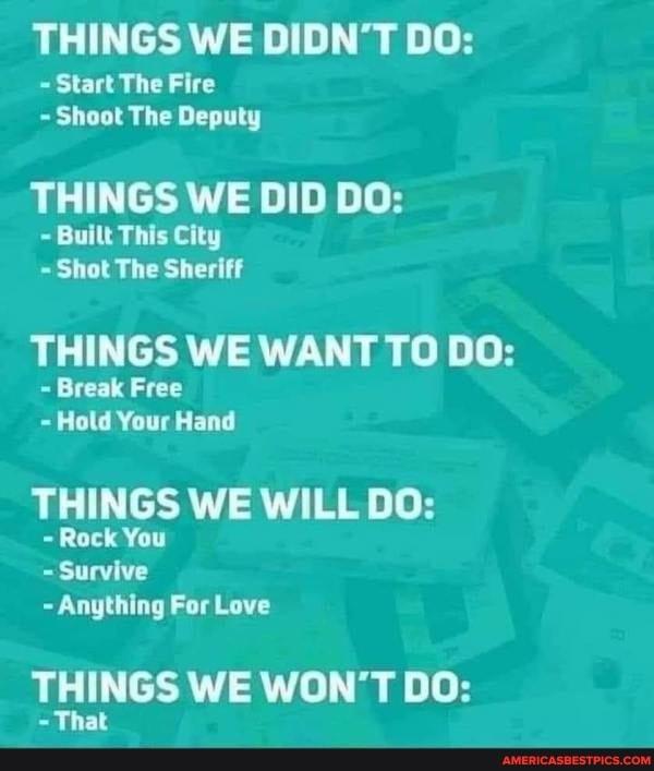 THINGS WE DIDN'T DO:
Start The Fire
Shoot The Deputy
THINGS WE DID DO:
~ Built This City
~ Shot The Sheriff
THINGS WE WANT TO DO:
Break Free
- Hold Your Hand
THINGS WE WILL DO:
Rack You
Survive
Anything For Love
THINGS WE WON'T DO:
That
