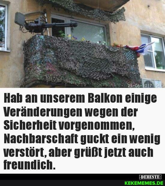 Hab an unserem Balkon einige
Veränderungen wegen der
Sicherheit vorgenommen,
Nachbarschaft guckt ein wenig verstört, aber grüßt Jetzt auch
Genen.
