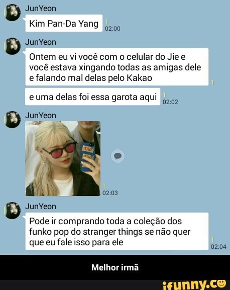 Kim Pan-Da Yang
Ontem eu vi você com
o celular do Jie e
você estava xingando todas as amigas dele
e falando mal delas pelo Kakao
e uma delas foi essa garota aqui
j
ri
Pode ir comprando toda a coleção dos
funko pop do stranger things se não quer
que eu fale isso para ele
0202
02:03
02:04 - Melhor irmã