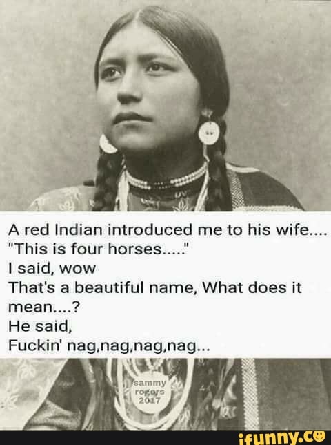 A red Indian introduced me to his wife“.
"This is four horseshm"
I said, wow
That's a beautiful name, What does it
mean....?
He said,
Fuckin' nag,nag,nag,nag...
