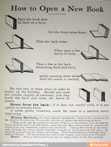 'Then the back cover.
'Then open a few
leaves in front.
'Then a few at the back,
alternating front and back,
gently pressing them down'
until the center is reached,
Do this two or
three times in order to
limber up the binding. Should you open
the volume roughly or carelessly, you may.
break the back and cause
the leaves to
loosen.
Never force the back; if it docs not
readily yield,
tightly or strongly lined.
It needs gentle treatment, much the same as a machine needs
lubriea
'William Matthews, the
most famous bookbinder America has
producedy
is Afaderm Bookbinding Practically Conriterad, relates the following incident
"Many years ago an
excellent customer of mine, a connoisseur,
who thought he
knew perfectly how to handle books, came into my
office when Thad an
expensively
ound book Just completed, ready
to
be sent home.
Taking the volume
in
bis
hand,
sary holding the ees
is too
"had to be
rebownd.
'may
be easily rained at the first opening.