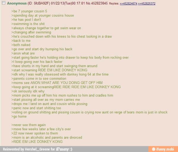 >be 7 younger cousin 5
>spending day at younger cousins house
>he has pool dont
swimming is
the shit
>always change together to get swim wear on
>changing after swimming
>he's crouched down with his knees to his chest looking in a draw
>back to me
>both naked
go over
and start dry humping his back
>anon what are.
>start going faster he's holding into drawer to keep his body from rocking over
>I keep going over his back faster
>have shorts in my hand and start swinging them around
>start screaming RIDE EM LIKE DONKEY KONG
>idk why I was
really obsessed with donkey kong 64 at the time
parents come in to see commotion
>moms see
ANON WHAT ARE YOU DOING GET OFF HIM
>keep going at it screamingRIDE RIDE RIDE EM LIKE DONKEY KONG
>ok seriously idk why
>mom picks me up off him his mom rushes to him and cradles him
start pissing all over as my mom carries me
>drops me
I
land on aunt and cousin
while pissing
>panic now
and start shitting too
rolling on
ground shitting and pissing cousin is crying now aunt on verge of tears mom is just in shock
>go home
>never see them again
>move few weeks later afew city's over
>22 now never
spoken to them
>mom is an
alcoholic and parents are
divorced
RIDE EM LIKE DONKEY KONG
