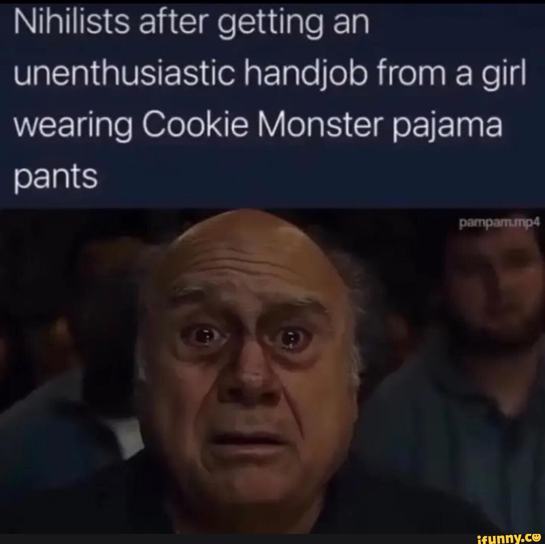 Nihilists after getting an unenthusiastic handjob from a girl wearing  Cookie Monster pajama pants - iFunny
