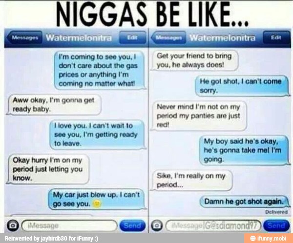 don't care about the gas
II you, he always does!
0 q Get your friend to bring
prices or anything I'm
'coming no matter what! He got shot, I can't come 'Aww okay, I'm gonna get
em
ready baby. Never mind I'm not on my
in penod my panties are just
reat
I
800 you, I'm getting ready
gonna I'm.
Okay hurry I'm on my going.
period just letting you
'Ske, I'm really