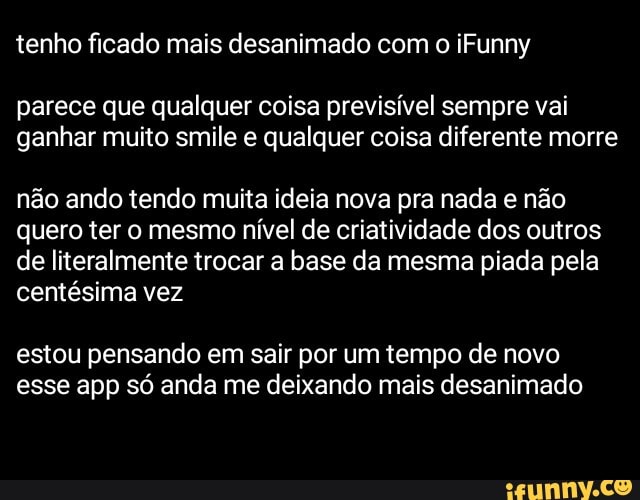 tenho ficado mais desanimado com o iFunny
parece que qualquer coisa previsível sempre vai ganhar muito smile e qualquer coisa diferente morre
não ando tendo muita ideia nova pra nada e não quero ter o mesmo nível de criatividade dos outros de literalmente trocar a base da mesma piada pela centésima vez
estou pensando em sair por um tempo de novo esse app só anda me deixando mais desanimado