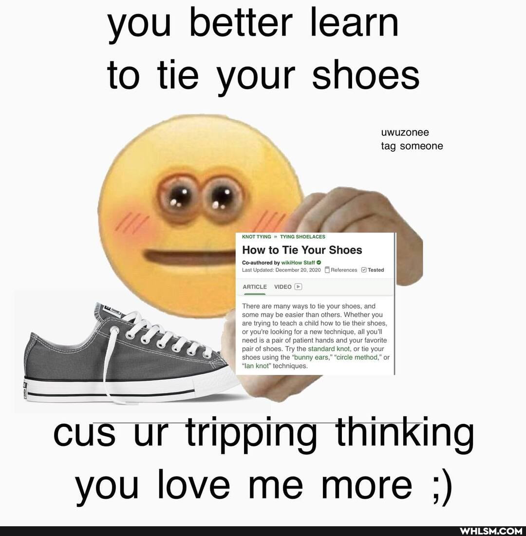 you better learn to tie your shoes
uwuzonee tag someone
KNOT TYING " TYING SHOELACES
How to Tie Your Shoes
Co-authored by wikitiow Statt
Last Updated: December 20, 2020 Reter
ARTICLE VIDEO
There are many ways to tie your shoes, and some may be easier than others. Whether you are trying to teach a child how to tie their shoes, or you're looking for a new technique, all you'll need is a pair of patient hands and your favorite pair of shoes. Try the standard knot, or tie your shoes using the "bunny ears," "circle method," or
"lan knot" techniques.
cus Ur tripping thinking you love me more ;