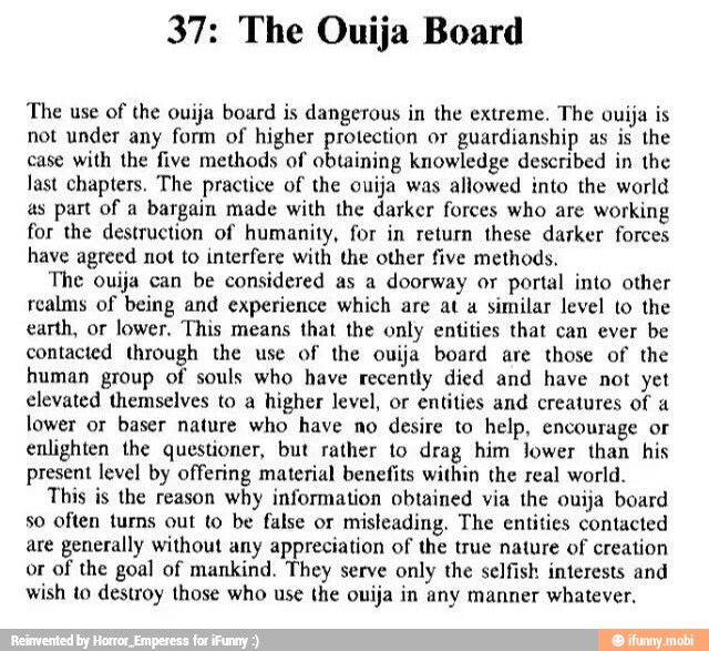 37: The Ouija Board
The use of
the ouija board is dangerous in the extreme. The ouija is
not under any form of higher protection or guardianship as is the
case with the five methods of obtaining knowledge described in the
last chapters. The practice of the ouija was allowed into the world
as part of a bargain made with the darker forces who are working
for the destruction of humanity, for in return these darker forces
have agreed not to interfere with the other five methods,
The ouija can be considered as a doorway or portal into other
realms of being and experience which are at a
similar level to the
earth, or lower, This means that the only entities that can ever be
contacted through the use of the ouija board are those of the
human group of souls who have recently died and have not yet
elevated themselves to a
higher level, or entities and creatures of a
lower or baser nature who have no desire to help, encourage or
enlighten the questioner, but rather to drag him Jower than his
present level by offering material benefits within the real world.
This is the reason
why information obtained via the ouija board
so often turns out to be false or
misleading. The entities contacted
are generally without any appreciation of the true nature of creation
or of the goal of mankind. They serve only the selfish interests and
wish to destroy those who use the ouija in any manner whatever,