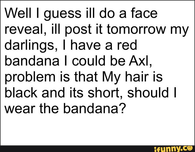 Well I guess ill do a face
reveal, ill post it tomorrow my
darlings, I have a red
bandana I could be Axl,
problem is that My hair is
black and its short, should I
wear the bandana?