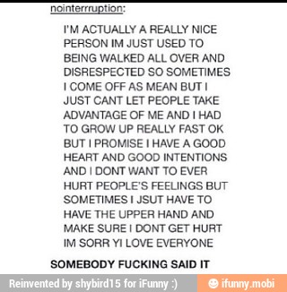 Nointerrruptior
I'M ACTUALLY A REALLY NICE
PERSON IM JUST USED TO
BEING WALKED ALL OVER AND
DISRESPECTED SO SOMETIMES
I COME OFF AS MEAN BUT I
JUST CANT LET PEOPLE TAKE
ADVANTAGE OF ME AND I HAD
'TO GROW UP REALLY FAST OK
BUT I PROMISE I HAVE A GOOD
HEART AND GOOD INTENTIONS.
AND I DONT WANT TO EVER
HURT PEOPLE'S FEELINGS BUT
SOMETIMES I JSUT HAVE TO
HAVE THE UPPER HAND AND
MAKE SURE I DONT GET HURT
SOMEBODY FUCKING SAID IT