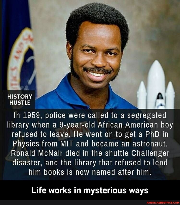 HISTORY
HUSTLE
In 1959, police were called to a segregated
library when a 9-year-old African American boy refused to leave. He went on to get a PhD in
Physics from MIT and became an astronaut.
Ronald McNair died in the shuttle Challenger disaster, and the library that refused to lend
him books is now named after him.
Life works in mysterious ways - Life works in mysterious ways