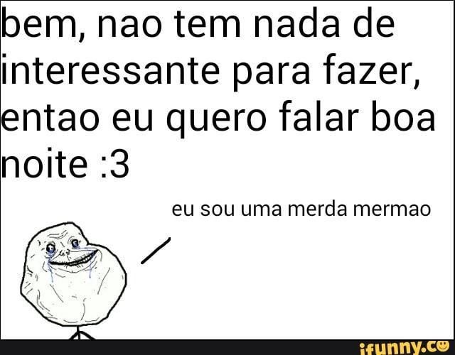 bem, nao tem nada de
interessante para fazer,
entao eu quero falar boa
noite :3
eu sou uma merda mermao