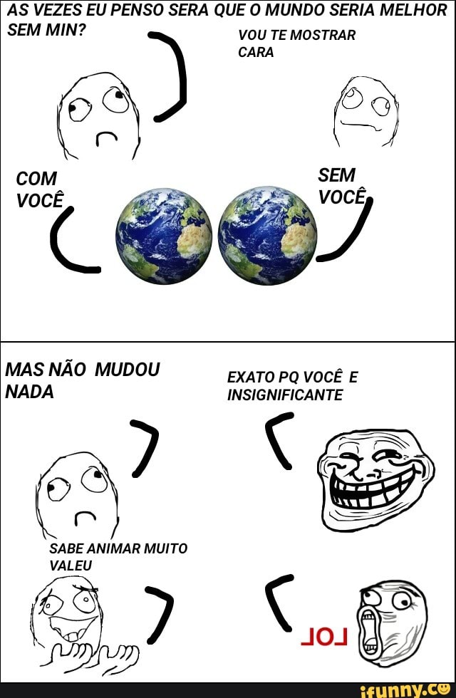 AS VEZES EU PENSO SERA QUE O MUNDO SERIA MELHOR
SEM MIN?
VOU TE MOSTRAR
com
VOCÊ
MAS NÃO MUDOU
EXATO PQ VOCÊ E
SABE ANIMAR MUITO
VALEU