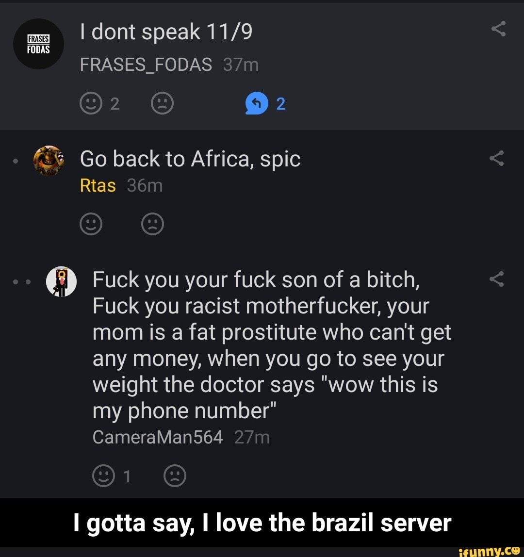 ms dont speak
FODAS FRASES_FODAS
@2
Go back to Africa, spic
Rtas
Fuck you your fuck son of a bitch,
Fuck you racist motherfucker, your mom is a fat prostitute who can't get any money, when you go to see your weight the doctor says "wow this is my phone number"
CameraMan564
gotta say, love the brazil server - I gotta say, I love the brazil server