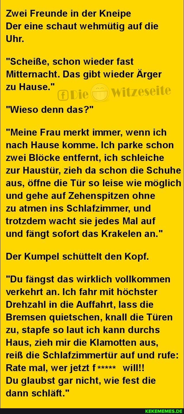 Zwei Freunde in der Kneipe
Der eine schaut wehmütig auf die
Uhr.
"Scheiße, schon wieder fast
Mitternacht. Das gibt wieder Ärger zu Hause."
"Wieso denn das?"
"Meine Frau merkt immer, wenn ich nach Hause komme. Ich parke schon zwei Blöcke entfernt, ich schleiche zur Haustür, zieh da schon die Schuhe aus, öffne die Tür so leise wie möglich und gehe auf Zehenspitzen ohne
zu atmen ins Schlafzimmer, und trotzdem wacht sie jedes Mal auf
und fängt sofort das Krakelen an."
Der Kumpel schüttelt den Kopf.
"Du fängst das wirklich vollkommen verkehrt an. Ich fahr mit höchster
Drehzahl in die Auffahrt, lass die
Bremsen quietschen, knall die Türen zu, stapfe so laut ich kann durchs
Haus, zieh mir die Klamotten aus, reiß die Schlafzimmertür auf und rufe:
Rate mal, wer jetzt f***** will!!
Du glaubst gar nicht, wie fest die dann schläft."