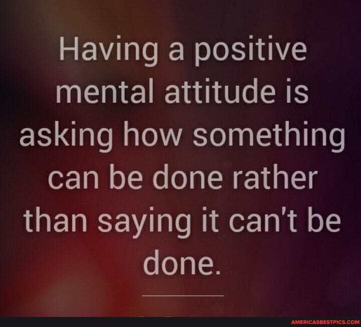 Having a positive mental attitude is asking how something can be done rather than saying it can't be done.