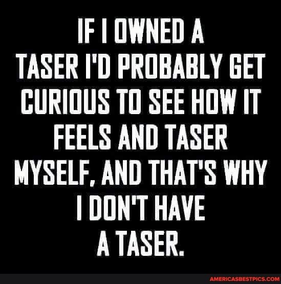 IF I OWNED A TASER I'D PROBABLY GET CURIOUS TO SEE HOW IT
FEELS AND TASER MYSELF, AND THAT'S WHY I DON'T HAVE A TASER.