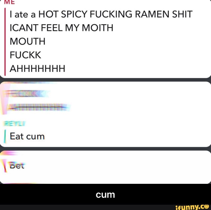 I ate a HOT SPICY FUCKING RAMEN SHIT ICANT FEEL MY MONTE MOUTH FUCKK
AHHHHHHH
Eat cum
bet
cum - cum
