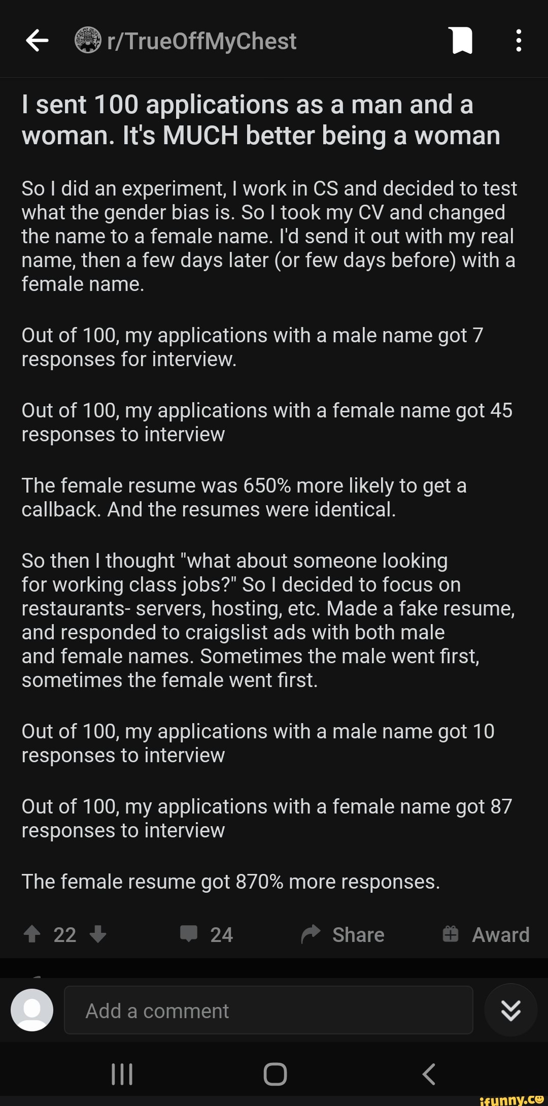 sent 100 applications as a man and a woman. It's MUCH better being a woman So I did an experiment, I work in CS and decided to test what the gender bias is. So I took my CV and changed the name to a female name. I'd send it out with my real name, then a few days later (or few days before) with a female name. Out of 100, my applications with a male name got 7 responses for interview. Out of 100, my applications with a female name got 45 responses to interview The female resume was 650% more likely to get a callback. And the resumes were identical. So then I thought "what about someone looking for working class jobs?" So I decided to focus on restaurants- servers, hosting, etc. Made a fake resume, and responded to craigslist ads with both male and female names. Sometimes the male went first, sometimes the female went first. Out of 100, my applications with a male name got 10 responses to interview Out of 100, my applications with a female name got 87 responses to interview The female resume got 870% more responses. 22 24 Share Award Add a comment O <